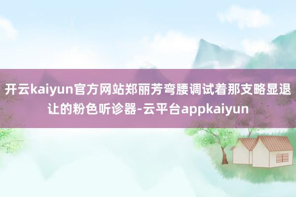 开云kaiyun官方网站郑丽芳弯腰调试着那支略显退让的粉色听诊器-云平台appkaiyun