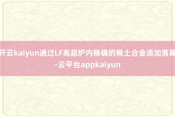 开云kaiyun通过LF高超炉内精确的稀土合金添加落幕-云平台appkaiyun