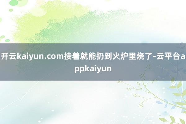 开云kaiyun.com接着就能扔到火炉里烧了-云平台appkaiyun