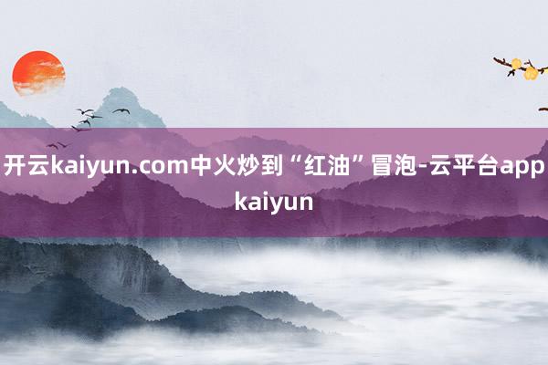 开云kaiyun.com中火炒到“红油”冒泡-云平台appkaiyun