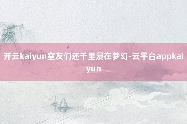 开云kaiyun室友们还千里浸在梦幻-云平台appkaiyun