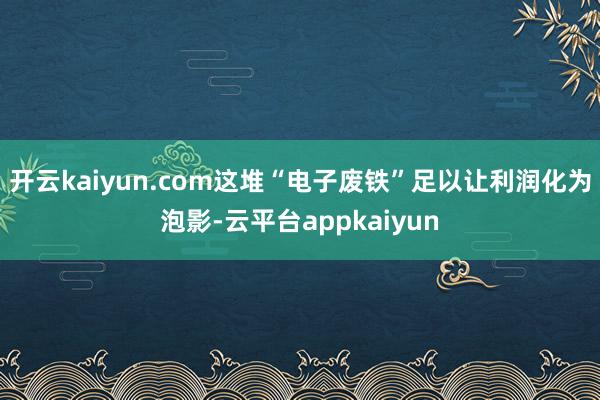开云kaiyun.com这堆“电子废铁”足以让利润化为泡影-云平台appkaiyun