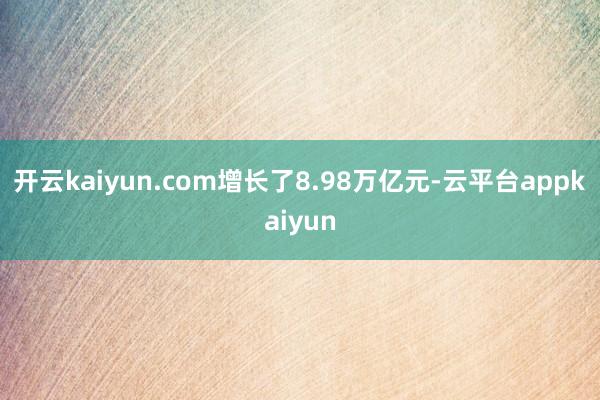 开云kaiyun.com增长了8.98万亿元-云平台appkaiyun