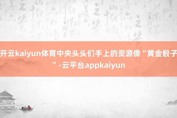 开云kaiyun体育中央头头们手上的资源像“黄金骰子”-云平台appkaiyun