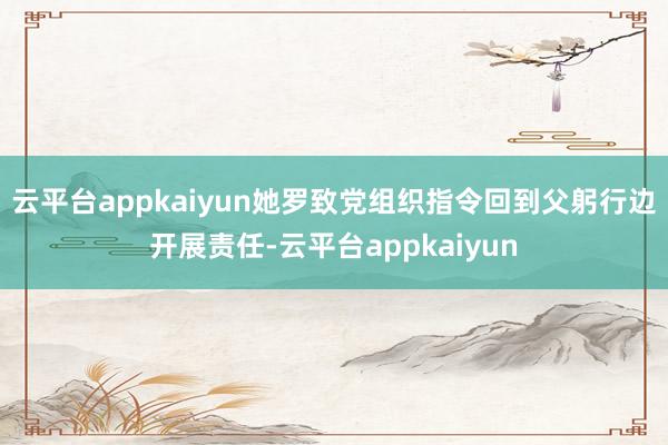 云平台appkaiyun她罗致党组织指令回到父躬行边开展责任-云平台appkaiyun