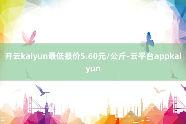 开云kaiyun最低报价5.60元/公斤-云平台appkaiyun