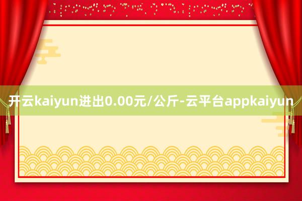 开云kaiyun进出0.00元/公斤-云平台appkaiyun