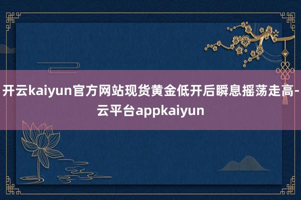 开云kaiyun官方网站现货黄金低开后瞬息摇荡走高-云平台appkaiyun