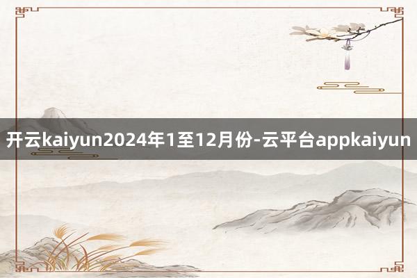 开云kaiyun2024年1至12月份-云平台appkaiyun