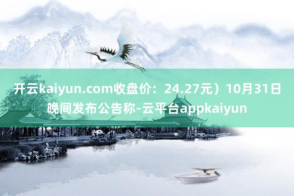 开云kaiyun.com收盘价：24.27元）10月31日晚间发布公告称-云平台appkaiyun