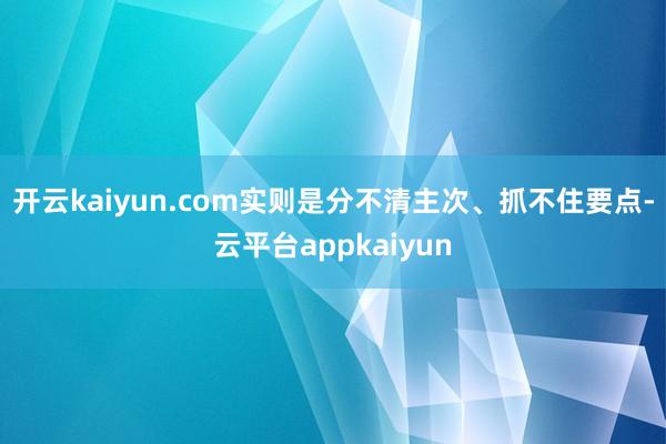 开云kaiyun.com实则是分不清主次、抓不住要点-云平台appkaiyun