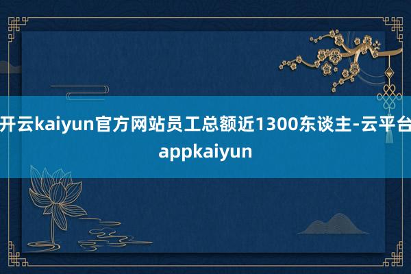 开云kaiyun官方网站员工总额近1300东谈主-云平台appkaiyun