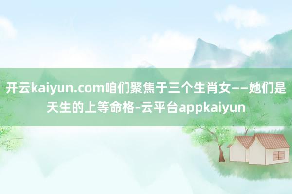 开云kaiyun.com咱们聚焦于三个生肖女——她们是天生的上等命格-云平台appkaiyun