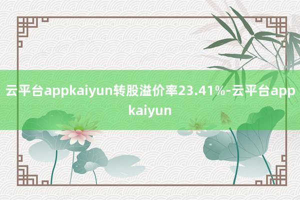 云平台appkaiyun转股溢价率23.41%-云平台appkaiyun
