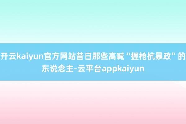 开云kaiyun官方网站昔日那些高喊“握枪抗暴政”的东说念主-云平台appkaiyun