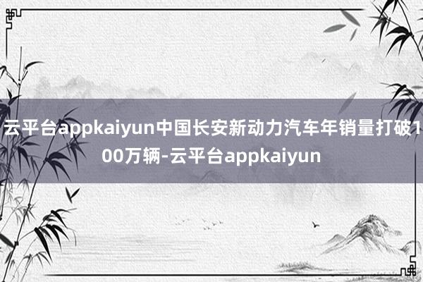 云平台appkaiyun中国长安新动力汽车年销量打破100万辆-云平台appkaiyun