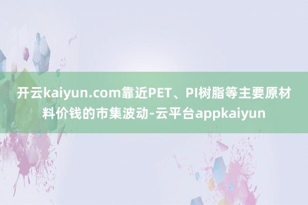 开云kaiyun.com　　靠近PET、PI树脂等主要原材料价钱的市集波动-云平台appkaiyun
