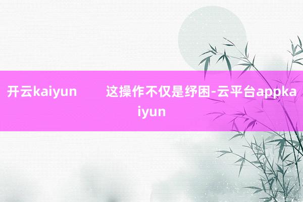 开云kaiyun        这操作不仅是纾困-云平台appkaiyun