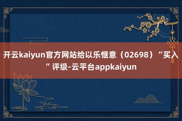 开云kaiyun官方网站给以乐惬意(02698)“买入”评级-云平台appkaiyun