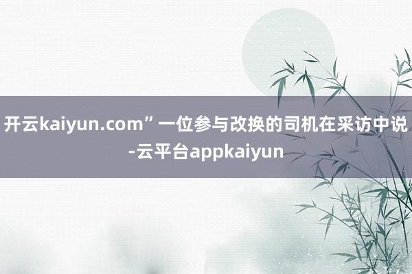 开云kaiyun.com”一位参与改换的司机在采访中说-云平台appkaiyun