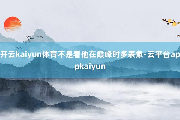 开云kaiyun体育不是看他在巅峰时多表象-云平台appkaiyun