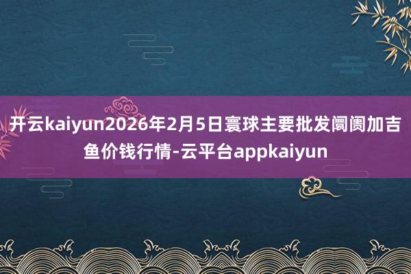 开云kaiyun2026年2月5日寰球主要批发阛阓加吉鱼价钱行情-云平台appkaiyun