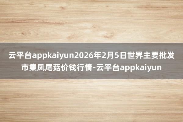 云平台appkaiyun2026年2月5日世界主要批发市集凤尾菇价钱行情-云平台appkaiyun