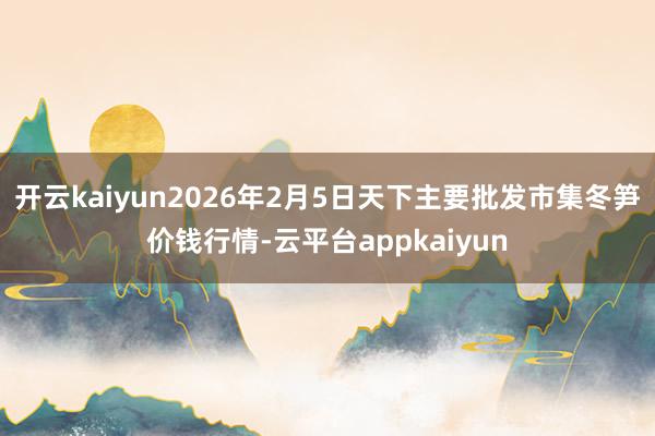 开云kaiyun2026年2月5日天下主要批发市集冬笋价钱行情-云平台appkaiyun