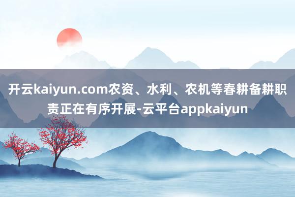 开云kaiyun.com农资、水利、农机等春耕备耕职责正在有序开展-云平台appkaiyun